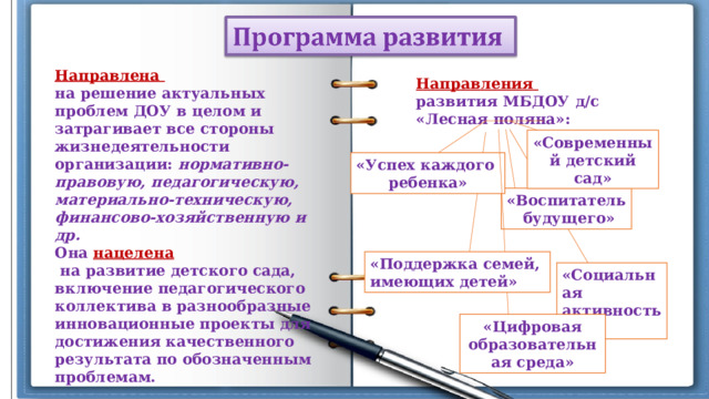 Направлена на решение актуальных проблем ДОУ в целом и затрагивает все стороны жизнедеятельности организации: нормативно-правовую, педагогическую, материально-техническую, финансово-хозяйственную и др. Она нацелена  на развитие детского сада, включение педагогического коллектива в разнообразные инновационные проекты для достижения качественного результата по обозначенным проблемам. Направления развития МБДОУ д/с «Лесная поляна»: «Современный детский сад» «Успех каждого ребенка» «Воспитатель  будущего» «Поддержка семей, имеющих детей» «Социальная активность» «Цифровая образовательная среда» 
