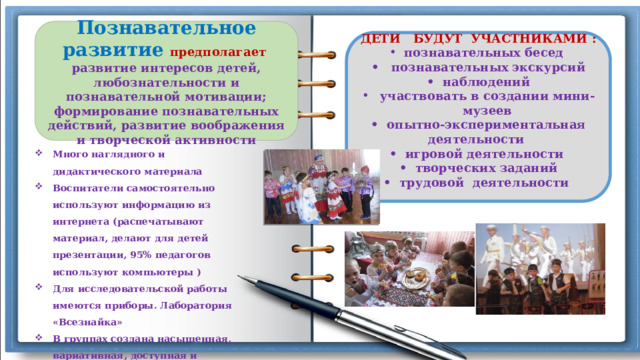 Познавательное развитие предполагает  развитие интересов детей, любознательности и познавательной мотивации; формирование познавательных действий, развитие воображения и творческой активности  ДЕТИ БУДУТ УЧАСТНИКАМИ : познавательных бесед • познавательных экскурсий • наблюдений участвовать в создании мини-музеев • опытно-экспериментальная деятельности • игровой деятельности • творческих заданий • трудовой деятельности   Много наглядного и дидактического материала Воспитатели самостоятельно используют информацию из интернета (распечатывают материал, делают для детей презентации, 95% педагогов используют компьютеры ) Для исследовательской работы имеются приборы. Лаборатория «Всезнайка» В группах создана насыщенная, вариативная, доступная и безопасная развивающая среда Работает музейный комплекс «Родник» 