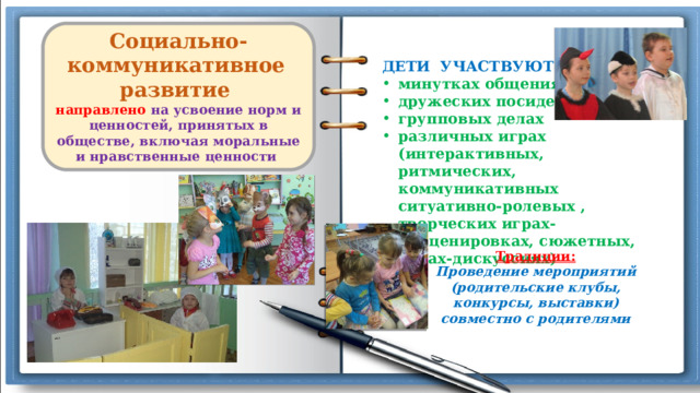  Социально-коммуникативное  развитие направлено  на усвоение норм и ценностей, принятых в обществе, включая моральные и нравственные ценности  ДЕТИ УЧАСТВУЮТ В : минутках общения дружеских посиделках групповых делах различных играх (интерактивных, ритмических, коммуникативных ситуативно-ролевых , творческих играх-инсценировках, сюжетных, играх-дискуссиях) Традиции: Проведение мероприятий (родительские клубы, конкурсы, выставки) совместно с родителями  