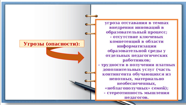 угроза отставания в темпах внедрения инноваций в образовательный процесс; - отсутствие ключевых компетенций в области информатизации образовательной среды у отдельных педагогических работников; - трудности в получении платных дополнительных услуг (часть контингента обучающихся из неполных, материально необеспеченных, «неблагополучных» семей); - стереотипность мышления педагогов. Угрозы (опасности): 
