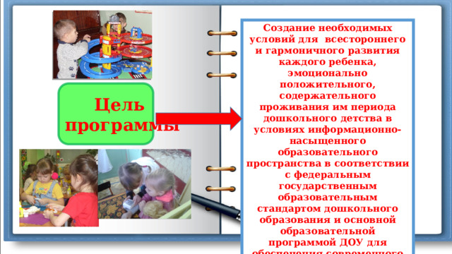 Создание необходимых условий для  всестороннего и гармоничного развития каждого ребенка, эмоционально положительного, содержательного проживания им периода дошкольного детства в условиях информационно-насыщенного образовательного пространства в соответствии с федеральным государственным образовательным стандартом дошкольного образования и основной образовательной программой ДОУ для обеспечения современного доступного качественного образования и позитивной социализации детей. Цель программы 