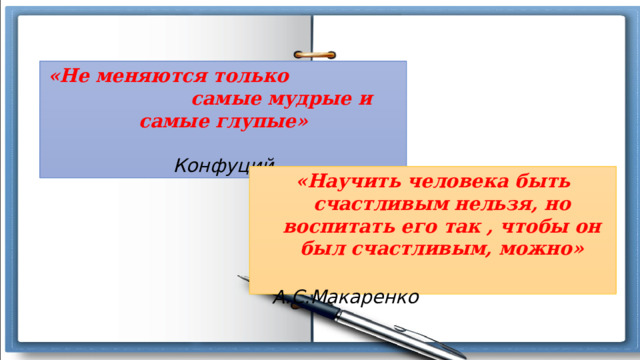 «Не меняются только самые мудрые и самые глупые»  Конфуций «Научить человека быть счастливым нельзя, но воспитать его так , чтобы он был счастливым, можно»  А.С.Макаренко 