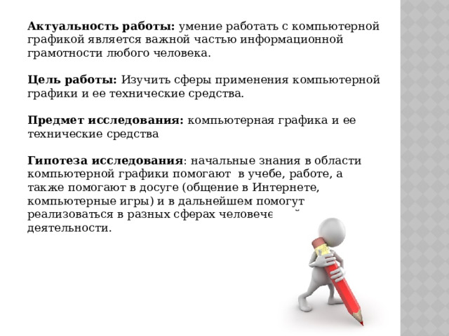 Актуальность работы: умение работать с компьютерной графикой является важной частью информационной грамотности любого человека.  Цель работы: Изучить сферы применения компьютерной графики и ее технические средства.  Предмет исследования: компьютерная графика и ее технические средства  Гипотеза исследования : начальные знания в области компьютерной графики помогают в учебе, работе, а также помогают в досуге (общение в Интернете, компьютерные игры) и в дальнейшем помогут реализоваться в разных сферах человеческой деятельности. 
