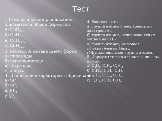 Тест 1.Гомологический ряд алканов описывается общей формулой а) С nH 2 n -2 б) CnH 2 n в) С nH 2 n +2 г) CnH 2 n +1 2. Молекула метана имеет форму а) пирамиды б) параллепипеда в) тетраэдра г) конуса 3. Для алканов характерна гибридизация: а) SP б) SP 2 в) SP 4 г) SP 3 4. Радикал – это а) группа атомов с неспаренными электронами б) группа атомов, отличающаяся от метана на СН 2 - в) группа атомов, имеющая положительный заряд г) функциональная группа атомов, 5. Формулы только алканов записаны в ряду: а) С 3 Н 6 , С 2 Н 4 , С 6 Н 14 б) С 4 Н 10 , С 2 Н 6 , С 3 Н 8 в) С 2 Н 2 , С 3 Н 8 , С 6 Н 6 г) С 6 Н 6 , С 4 Н 8 , С 2 Н 6 
