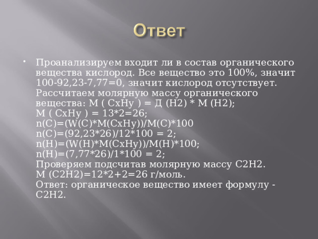 Проанализируем входит ли в состав органического вещества кислород. Все вещество это 100%, значит 100-92,23-7,77=0, значит кислород отсутствует.  Рассчитаем молярную массу органического вещества: M ( СхНу ) = Д (Н2) * М (Н2);  M ( СхНу ) = 13*2=26;  n(C)=(W(C)*M(CxHy))/M(C)*100  n(C)=(92,23*26)/12*100 = 2;  n(Н)=(W(Н)*M(CxHy))/M(Н)*100;  n(Н)=(7,77*26)/1*100 = 2;  Проверяем подсчитав молярную массу С2Н2.  М (С2Н2)=12*2+2=26 г/моль.  Ответ: органическое вещество имеет формулу - С2Н2. 