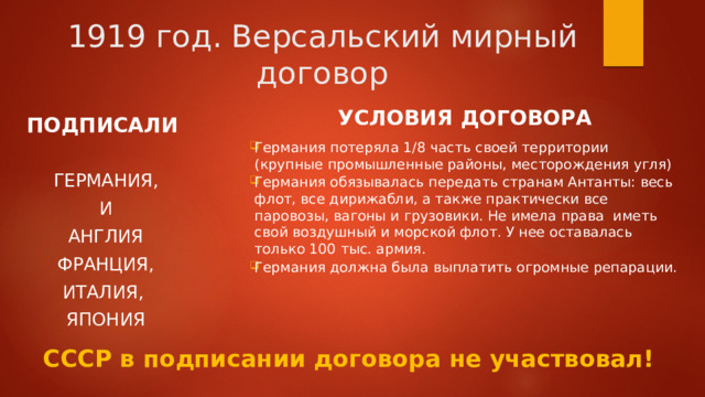 1919 год. Версальский мирный договор УСЛОВИЯ ДОГОВОРА  Германия потеряла 1/8 часть своей территории (крупные промышленные районы, месторождения угля) Германия обязывалась передать странам Антанты: весь флот, все дирижабли, а также практически все паровозы, вагоны и грузовики. Не имела права иметь свой воздушный и морской флот. У нее оставалась только 100 тыс. армия. Германия должна была выплатить огромные репарации.  ПОДПИСАЛИ  ГЕРМАНИЯ, И АНГЛИЯ  ФРАНЦИЯ, ИТАЛИЯ, ЯПОНИЯ СССР в подписании договора не участвовал! 