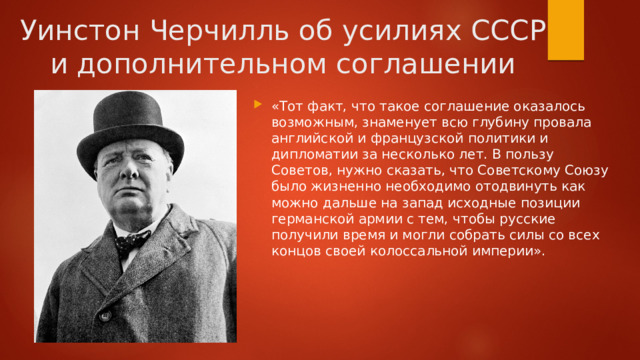 Уинстон Черчилль об усилиях СССР и дополнительном соглашении «Тот факт, что такое соглашение оказалось возможным, знаменует всю глубину провала английской и французской политики и дипломатии за несколько лет. В пользу Советов, нужно сказать, что Советскому Союзу было жизненно необходимо отодвинуть как можно дальше на запад исходные позиции германской армии с тем, чтобы русские получили время и могли собрать силы со всех концов своей колоссальной империи». 