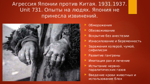 Агрессия Японии против Китая. 1931.1937. Unit 731. Опыты на людях. Япония не принесла извинений. Обморожения Обезвоживание Вскрытие без анестезии Изнасилование и беременность Заражения холерой, чумой, сифилисом Развитие гангрены Имитация ран и лечение Испытание нервно-паралитических газов Введение крови животных и использование блох 