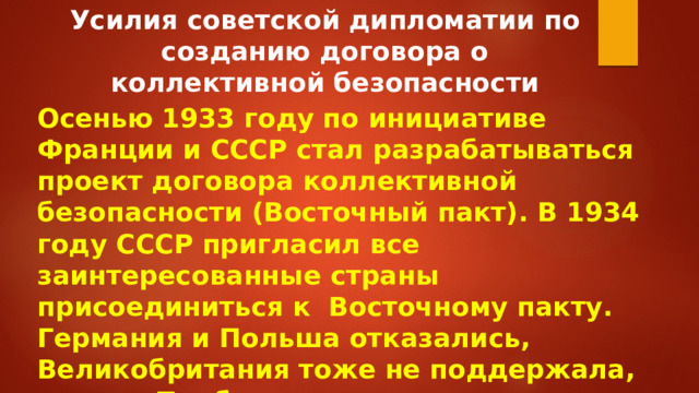 Усилия советской дипломатии по созданию договора о коллективной безопасности Осенью 1933 году по инициативе Франции и СССР стал разрабатываться проект договора коллективной безопасности (Восточный пакт). В 1934 году СССР пригласил все заинтересованные страны присоединиться к Восточному пакту. Германия и Польша отказались, Великобритания тоже не поддержала, страны Прибалтики отказались от заключения, договор не был заключён.  