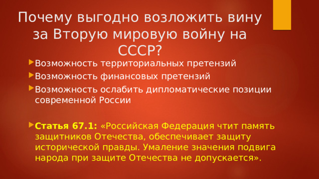 Почему выгодно возложить вину за Вторую мировую войну на СССР? Возможность территориальных претензий Возможность финансовых претензий Возможность ослабить дипломатические позиции современной России Статья 67.1:  «Российская Федерация чтит память защитников Отечества, обеспечивает защиту исторической правды. Умаление значения подвига народа при защите Отечества не допускается». 