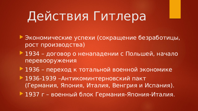 Действия Гитлера Экономические успехи (сокращение безработицы, рост производства) 1934 – договор о ненападении с Польшей, начало перевооружения 1936 – переход к тотальной военной экономике 1936-1939 –Антикоминтерновский пакт (Германия, Япония, Италия, Венгрия и Испания). 1937 г – военный блок Германия-Япония-Италия. 
