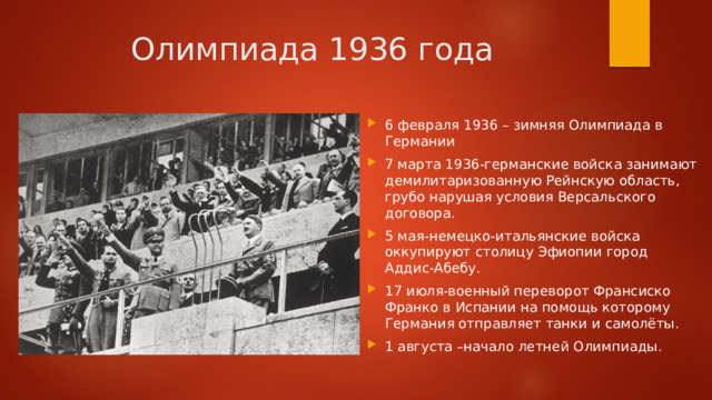 Олимпиада 1936 года 6 февраля 1936 – зимняя Олимпиада в Германии 7 марта 1936-германские войска занимают демилитаризованную Рейнскую область, грубо нарушая условия Версальского договора. 5 мая-немецко-итальянские войска оккупируют столицу Эфиопии город Аддис-Абебу. 17 июля-военный переворот Франсиско Франко в Испании на помощь которому Германия отправляет танки и самолёты. 1 августа –начало летней Олимпиады. 