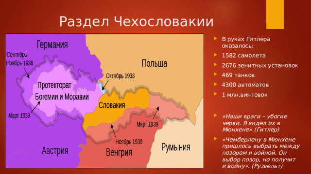 Раздел Чехословакии В руках Гитлера оказалось: 1582 самолета 2676 зенитных установок 469 танков 4300 автоматов 1 млн.винтовок «Наши враги – убогие черви. Я видел их в Мюнхене» (Гитлер) «Чемберлену в Мюнхене пришлось выбрать между позором и войной. Он выбор позор, но получит и войну». (Рузвельт) 