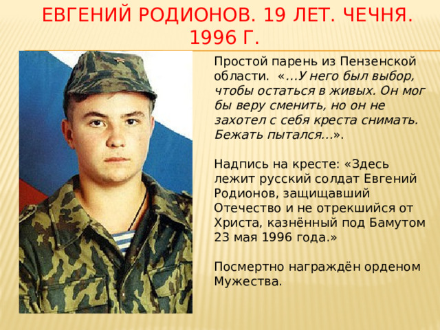  Евгений родионов. 19 лет. Чечня. 1996 г. Простой парень из Пензенской области.  « …У него был выбор, чтобы остаться в живых. Он мог бы веру сменить, но он не захотел с себя креста снимать. Бежать пытался… ». Надпись на кресте: «Здесь лежит русский солдат Евгений Родионов, защищавший Отечество и не отрекшийся от Христа, казнённый под Бамутом 23 мая 1996 года.» Посмертно награждён орденом Мужества. 