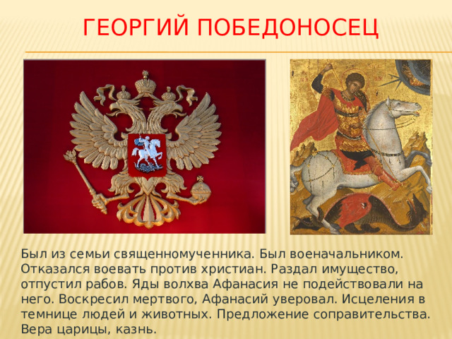 Георгий победоносец Был из семьи священномученника. Был военачальником. Отказался воевать против христиан. Раздал имущество, отпустил рабов. Яды волхва Афанасия не подействовали на него. Воскресил мертвого, Афанасий уверовал. Исцеления в темнице людей и животных. Предложение соправительства. Вера царицы, казнь. 