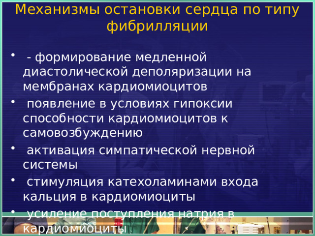 Механизмы остановки сердца по типу фибрилляции     - формирование медленной диастолической деполяризации на мембранах кардиомиоцитов   появление в условиях гипоксии способности кардиомиоцитов к самовозбуждению   активация симпатической нервной системы   стимуляция катехоламинами входа кальция в кардиомиоциты   усиление поступления натрия в кардиомиоциты   блокада выхода калия их кардиомиоцитов 