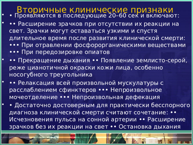Вторичные клинические признаки • Проявляются в последующие 20–60 сек и включают: •• Расширение зрачков при отсутствии их реакции на свет. Зрачки могут оставаться узкими и спустя длительное время после развития клинической смерти: ••• При отравлении фосфорорганическими веществами ••• При передозировке опиатов •• Прекращение дыхания •• Появление землисто-серой, реже цианотичной окраски кожи лица, особенно носогубного треугольника •• Релаксация всей произвольной мускулатуры с расслаблением сфинктеров ••• Непроизвольное мочеотделение ••• Непроизвольная дефекация • Достаточно достоверным для практически бесспорного диагноза клинической смерти считают сочетание: •• Исчезновения пульса на сонной артерии •• Расширение зрачков без их реакции на свет •• Остановка дыхания 