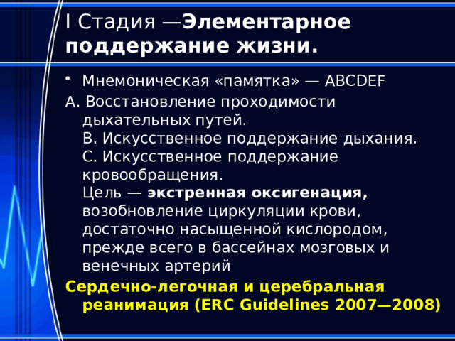  I Стадия — Элементарное поддержание жизни.   Мнемоническая «памятка» — ABCDEF А. Восстановление проходимости дыхательных путей.  B. Искусственное поддержание дыхания.  C. Искусственное поддержание кровообращения.  Цель — экстренная оксигенация, возобновление циркуляции крови, достаточно насыщенной кислородом, прежде всего в бассейнах мозговых и венечных артерий Сердечно-легочная и церебральная реанимация (ERC Guidelines 2007—2008)   