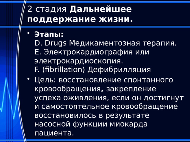 2 стадия Дальнейшее поддержание жизни. Этапы:  D. Drugs Медикаментозная терапия.  E. Электрокардиография или электрокардиоскопия.  F. (fibrillation) Дефибрилляция Цель: восстановление спонтанного кровообращения , закрепление успеха оживления, если он достигнут и самостоятельное кровообращение восстановилось в результате насосной функции миокарда пациента. 