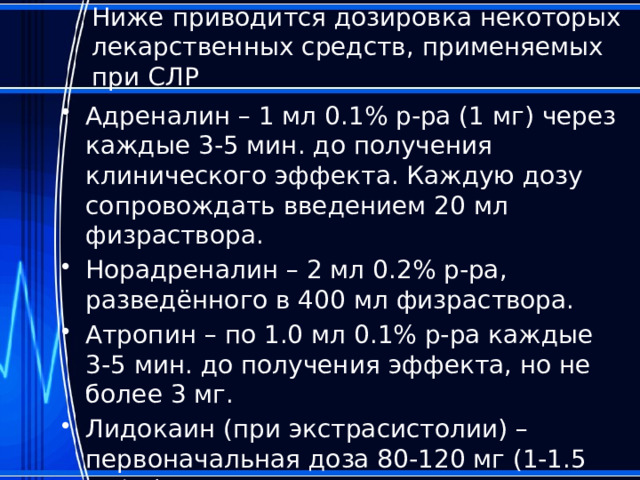 Ниже приводится дозировка некоторых лекарственных средств, применяемых при СЛР Адреналин – 1 мл 0.1% р-ра (1 мг) через каждые 3-5 мин. до получения клинического эффекта. Каждую дозу сопровождать введением 20 мл физраствора. Норадреналин – 2 мл 0.2% р-ра, разведённого в 400 мл физраствора. Атропин – по 1.0 мл 0.1% р-ра каждые 3-5 мин. до получения эффекта, но не более 3 мг. Лидокаин (при экстрасистолии) – первоначальная доза 80-120 мг (1-1.5 мг/кг). 