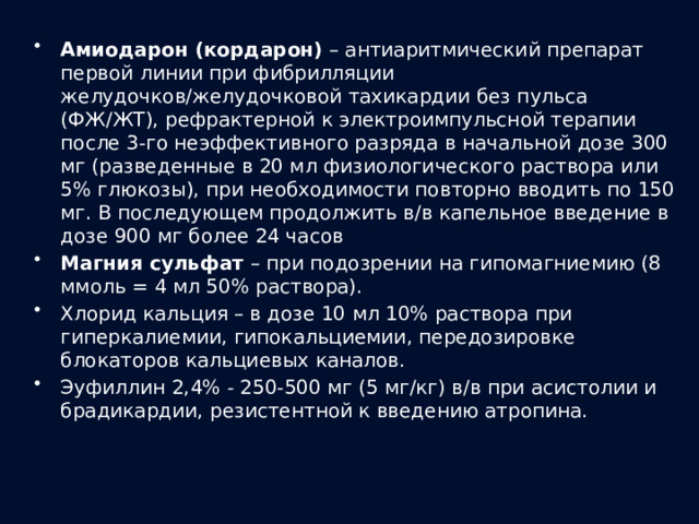 Амиодарон (кордарон) – антиаритмический препарат первой линии при фибрилляции желудочков/желудочковой тахикардии без пульса (ФЖ/ЖТ), рефрактерной к электроимпульсной терапии после 3-го неэффективного разряда в начальной дозе 300 мг (разведенные в 20 мл физиологического раствора или 5% глюкозы), при необходимости повторно вводить по 150 мг. В последующем продолжить в/в капельное введение в дозе 900 мг более 24 часов Магния сульфат – при подозрении на гипомагниемию (8 ммоль = 4 мл 50% раствора). Хлорид кальция – в дозе 10 мл 10% раствора при гиперкалиемии, гипокальциемии, передозировке блокаторов кальциевых каналов. Эуфиллин 2,4% - 250-500 мг (5 мг/кг) в/в при асистолии и брадикардии, резистентной к введению атропина. 