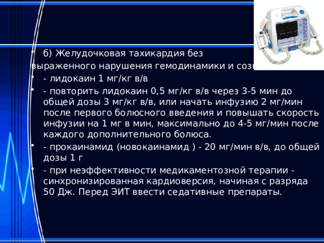 б) Желудочковая тахикардия без выраженного нарушения гемодинамики и сознания: - лидокаин 1 мг/кг в/в - повторить лидокаин 0,5 мг/кг в/в через 3-5 мин до общей дозы 3 мг/кг в/в, или начать инфузию 2 мг/мин после первого болюсного введения и повышать скорость инфузии на 1 мг в мин, максимально до 4-5 мг/мин после каждого дополнительного болюса. - прокаинамид (новокаинамид ) - 20 мг/мин в/в, до общей дозы 1 г - при неэффективности медикаментозной терапии - синхронизированная кардиоверсия, начиная с разряда 50 Дж. Перед ЭИТ ввести седативные препараты. 