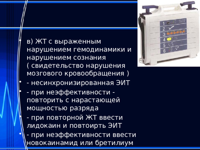в) ЖТ с выраженным нарушением гемодинамики и нарушением сознания ( свидетельство нарушения мозгового кровообращения ) - несинхронизированная ЭИТ - при неэффективности - повторить с нарастающей мощностью разряда - при повторной ЖТ ввести лидокаин и повтоирть ЭИТ - при неэффективности ввести новокаинамид или бретилиум 