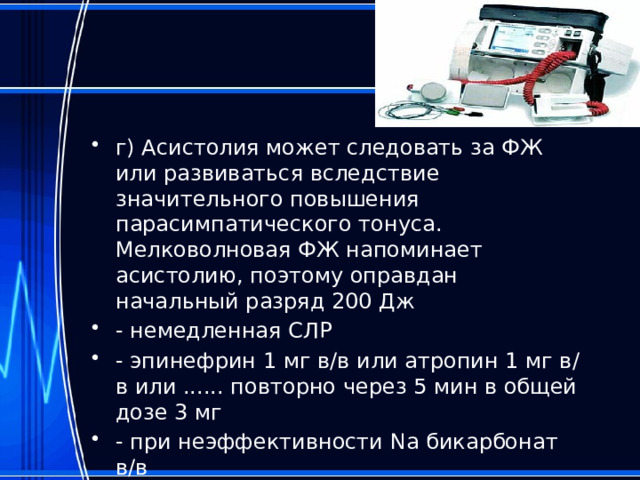 г) Асистолия может следовать за ФЖ или развиваться вследствие значительного повышения парасимпатического тонуса. Мелковолновая ФЖ напоминает асистолию, поэтому оправдан начальный разряд 200 Дж - немедленная СЛР - эпинефрин 1 мг в/в или атропин 1 мг в/в или ...... повторно через 5 мин в общей дозе 3 мг - при неэффективности Nа бикарбонат в/в - при неэффективности медикаментозной терапии - возможно применение кардиостимуляции 