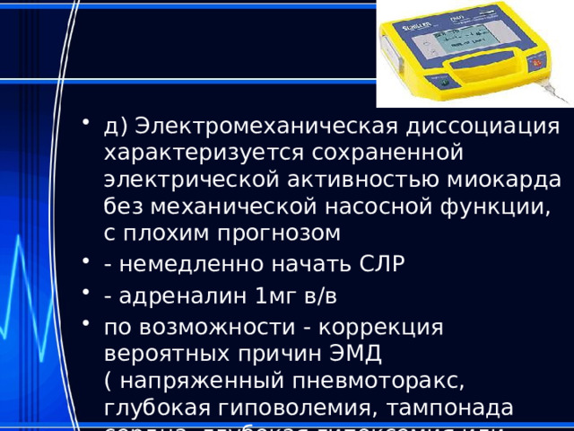д) Электромеханическая диссоциация характеризуется сохраненной электрической активностью миокарда без механической насосной функции, с плохим прогнозом - немедленно начать СЛР - адреналин 1мг в/в по возможности - коррекция вероятных причин ЭМД ( напряженный пневмоторакс, глубокая гиповолемия, тампонада сердца, глубокая гипоксемия или ацидоз ). 