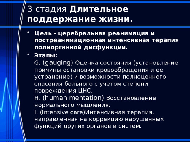 3 стадия Длительное поддержание жизни. Цель - церебральная реанимация и постреанимационная интенсивная терапия полиорганной дисфункции. Этапы:  G. (gauging) Оценка состояния (установление причины остановки кровообращения и ее устранение) и возможности полноценного спасения больного с учетом степени повреждения ЦНС.  H. (human mentation) Восстановление нормального мышления.  I. (Intensive care)Интенсивная терапия, направленная на коррекцию нарушенных функций других органов и систем.   