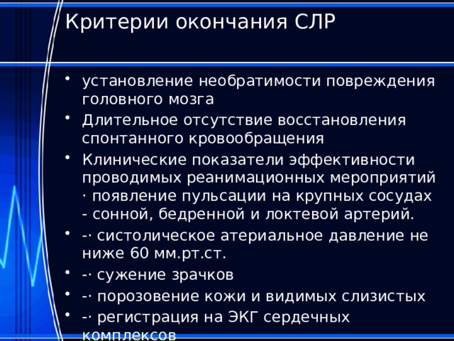 Критерии окончания СЛР   установление необратимости повреждения головного мозга Длительное отсутствие восстановления спонтанного кровообращения Клинические показатели эффективности проводимых реанимационных мероприятий · появление пульсации на крупных сосудах - сонной, бедренной и локтевой артерий. -· систолическое атериальное давление не ниже 60 мм.рт.ст. -· сужение зрачков -· порозовение кожи и видимых слизистых -· регистрация на ЭКГ сердечных комплексов 