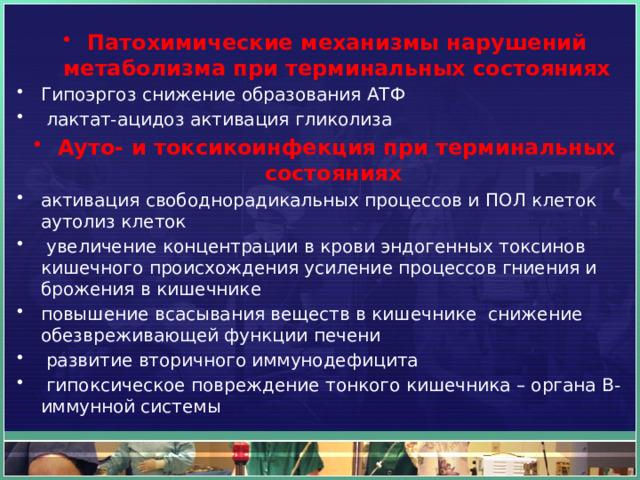 Патохимические механизмы нарушений метаболизма при терминальных состояниях Гипоэргоз снижение образования АТФ   лактат-ацидоз активация гликолиза  Ауто- и токсикоинфекция при терминальных состояниях   активация свободнорадикальных процессов и ПОЛ клеток аутолиз клеток   увеличение концентрации в крови эндогенных токсинов кишечного происхождения усиление процессов гниения и брожения в кишечнике   повышение всасывания веществ в кишечнике  снижение обезвреживающей функции печени   развитие вторичного иммунодефицита   гипоксическое повреждение тонкого кишечника – органа B-иммунной системы 