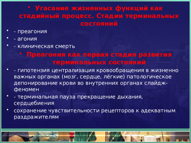 Угасание жизненных функций как стадийный процесс. Стадии терминальных состояний - преагония - агония - клиническая смерть Преагония как первая стадия развития терминальных состояний - гипотензия централизация кровообращения в жизненно важных органах (мозг, сердце, лёгкие) патологическое депонирование крови во внутренних органах слайдж-феномен - терминальная пауза прекращение дыхания, сердцебиения сохранение чувствительности рецепторов к адекватным раздражителям 