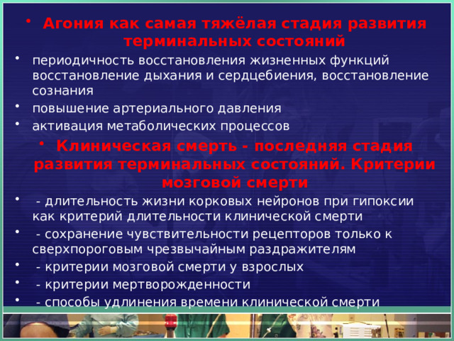 Агония как самая тяжёлая стадия развития терминальных состояний периодичность восстановления жизненных функций восстановление дыхания и сердцебиения, восстановление сознания повышение артериального давления активация метаболических процессов Клиническая смерть - последняя стадия развития терминальных состояний. Критерии мозговой смерти   - длительность жизни корковых нейронов при гипоксии как критерий длительности клинической смерти   - сохранение чувствительности рецепторов только к сверхпороговым чрезвычайным раздражителям   - критерии мозговой смерти у взрослых   - критерии мертворожденности   - способы удлинения времени клинической смерти 