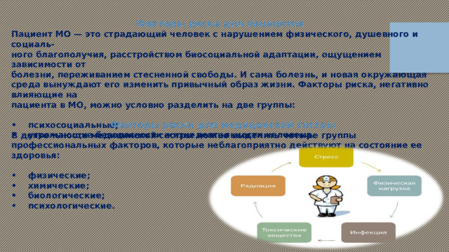 Факторы риска для пациентов Пациент МО — это страдающий человек с нарушением физического, душевного и социаль- ного благополучия, расстройством биосоциальной адаптации, ощущением зависимости от болезни, переживанием стесненной свободы. И сама болезнь, и новая окружающая среда вынуждают его изменить привычный образ жизни. Факторы риска, негативно влияющие на пациента в МО, можно условно разделить на две группы:  •  психосоциальные; •  угрожающие безопасности жизнедеятельности человека.  Факторы риска для медицинской сестры В деятельности медицинской сестры можно выделить четыре группы профессиональных факторов, которые неблагоприятно действуют на состояние ее здоровья:  •  физические; •  химические; •  биологические; •  психологические. 