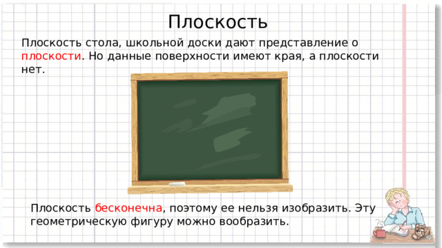 Плоскость Плоскость стола, школьной доски дают представление о плоскости . Но данные поверхности имеют края, а плоскости нет. Плоскость бесконечна , поэтому ее нельзя изобразить. Эту геометрическую фигуру можно вообразить.  