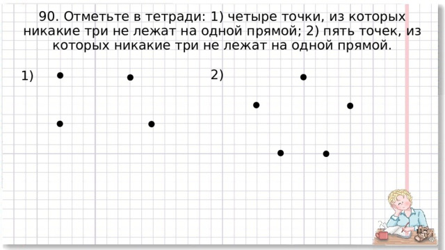 90. Отметьте в тетради: 1) четыре точки, из которых никакие три не лежат на одной прямой; 2) пять точек, из которых никакие три не лежат на одной прямой.  2) 1)  