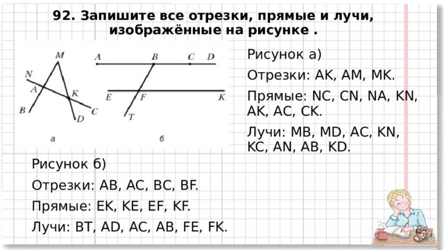 92. Запишите все отрезки, прямые и лучи, изображённые на рисунке . Рисунок а) Отрезки: AK, AM, MK. Прямые: NC, CN, NA, KN, AK, AC, CK. Лучи: MB, MD, AC, KN, KC, AN, AB, KD. Рисунок б) Отрезки: AB, AC, BC, BF. Прямые: EK, KE, EF, KF. Лучи: BT, AD, AC, AB, FE, FK.   