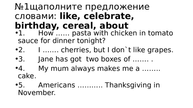 № 1щаполните предложение словами: like, celebrate, birthday, cereal, about 1.      How …… pasta with chicken in tomato sauce for dinner tonight? 2.      I ……. cherries, but I don`t like grapes. 3.      Jane has got  two boxes of ……. . 4.      My mum always makes me a …….. cake. 5.      Americans ……….. Thanksgiving in November. 