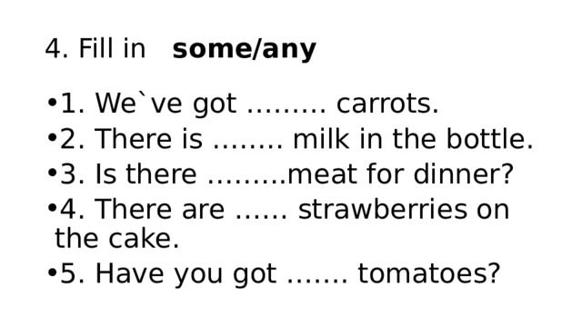 4. Fill in   some/any 1. We`ve got ……… carrots. 2. There is …….. milk in the bottle. 3. Is there ……...meat for dinner? 4. There are …… strawberries on the cake. 5. Have you got ……. tomatoes? 