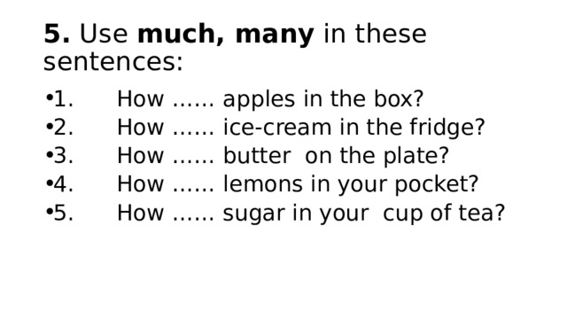 5. Use much, many in these sentences: 1.      How …… apples in the box? 2.      How …… ice-cream in the fridge? 3.      How …… butter  on the plate? 4.      How …… lemons in your pocket? 5.      How …… sugar in your  cup of tea? 