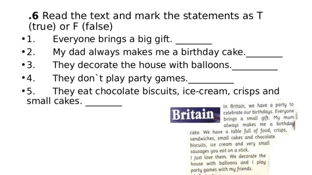 .6 Read the text and mark the statements as T (true) or F (false) 1.      Everyone brings a big gift. ________ 2.      My dad always makes me a birthday cake.________ 3.      They decorate the house with balloons.__________ 4.      They don`t play party games.__________ 5.      They eat chocolate biscuits, ice-cream, crisps and small cakes. ________ 