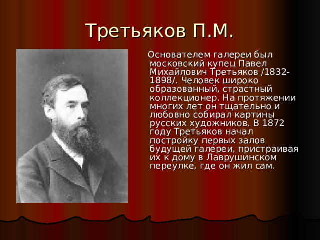  Основателем галереи был московский купец Павел Михайлович Третьяков /1832-1898/. Человек широко образованный, страстный коллекционер. На протяжении многих лет он тщательно и любовно собирал картины русских художников. В 1872 году Третьяков начал постройку первых залов будущей галереи, пристраивая их к дому в Лаврушинском переулке, где он жил сам. 