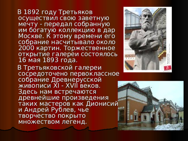  В 1892 году Третьяков осуществил свою заветную мечту - передал собранную им богатую коллекцию в дар Москве. К этому времени его собрание насчитывало около 2000 картин. Торжественное открытие галереи состоялось 16 мая 1893 года.  В Третьяковской галереи сосредоточено первоклассное собрание Древнерусской живописи XI - XVII веков. Здесь нам встречаются древнейшие произведения таких мастеров как Дионисий и Андрей Рублев, чье творчество покрыто множеством легенд. 