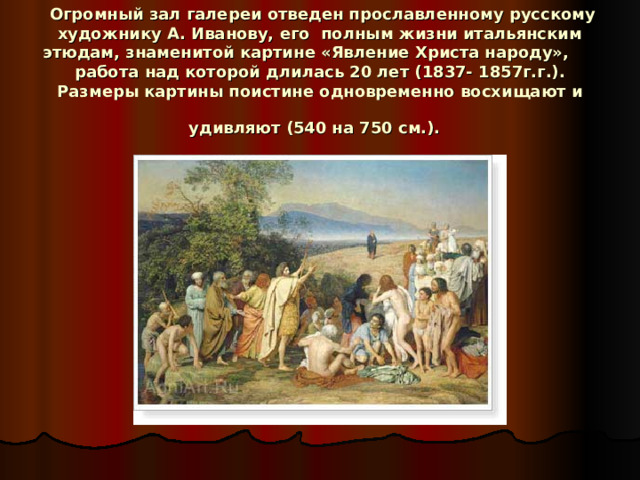  Огромный зал галереи отведен прославленному русскому художнику А. Иванову, его полным жизни итальянским этюдам, знаменитой картине «Явление Христа народу», работа над которой длилась 20 лет (1837- 1857г.г.). Размеры картины поистине одновременно восхищают и удивляют (540 на 750 см.).  
