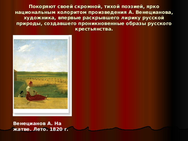 Покоряют своей скромной, тихой поэзией, ярко национальным колоритом произведения А. Венецианова, художника, впервые раскрывшего лирику русской природы, создавшего проникновенные образы русского крестьянства. Венецианов А. На жатве. Лето. 1820 г. 