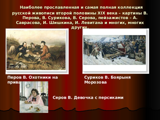  Наиболее прославленная и самая полная коллекция русской живописи второй половины XIX века – картины В. Перова, В. Сурикова, В. Серова, пейзажистов – А. Саврасова, И. Шишкина, И. Левитана и многих, многих других. Перов В. Охотники на привале Суриков В. Боярыня Морозова Серов В. Девочка с персиками 