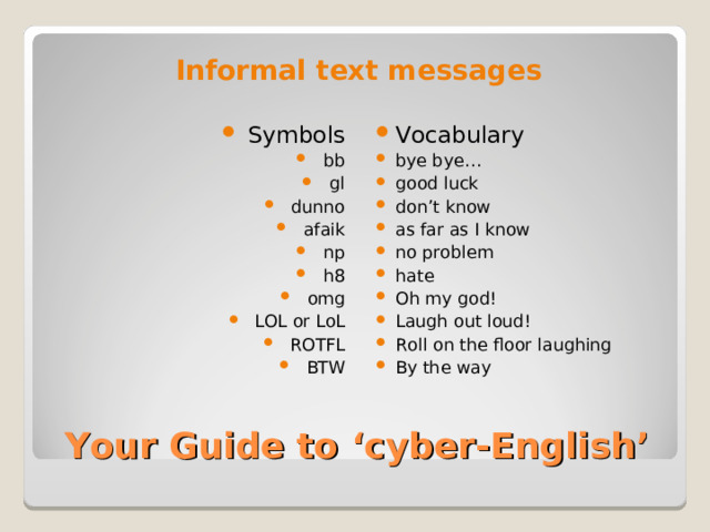 Informal text messages  Symbols bb gl dunno afaik np h8 omg LOL or LoL ROTFL BTW Vocabulary bye bye… good luck don’t know as far as I know no problem hate Oh my god! Laugh out loud! Roll on the floor laughing By the way Your Guide to ‘cyber-English’ 