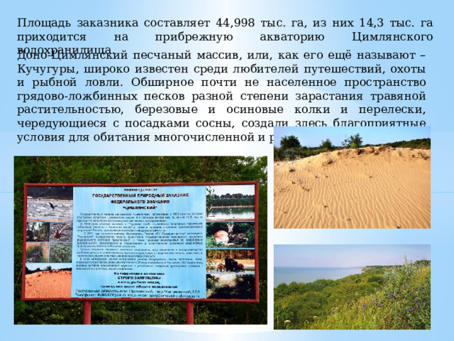 Площадь заказника составляет 44,998 тыс. га, из них 14,3 тыс. га приходится на прибрежную акваторию Цимлянского водохранилища. Доно-Цимлянский песчаный массив, или, как его ещё называют – Кучугуры, широко известен среди любителей путешествий, охоты и рыбной ловли. Обширное почти не населенное пространство грядово-ложбинных песков разной степени зарастания травяной растительностью, березовые и осиновые колки и перелески, чередующиеся с посадками сосны, создали здесь благоприятные условия для обитания многочисленной и разнообразной фауны. 