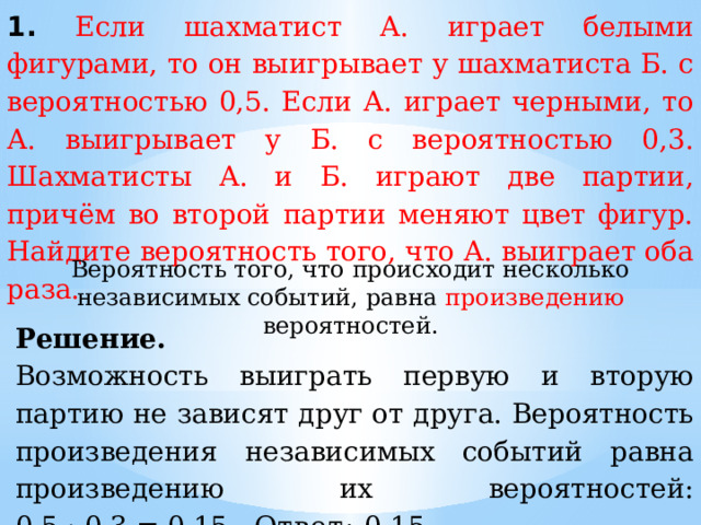 1. Если шахматист А. играет белыми фигурами, то он выигрывает у шахматиста Б. с вероятностью 0,5. Если А. играет черными, то А. выигрывает у Б. с вероятностью 0,3. Шахматисты А. и Б. играют две партии, причём во второй партии меняют цвет фигур. Найдите вероятность того, что А. выиграет оба раза. Вероятность того, что происходит несколько независимых событий, равна произведению вероятностей. Решение. Возможность выиграть первую и вторую партию не зависят друг от друга. Вероятность произведения независимых событий равна произведению их вероятностей: 0,5 · 0,3 = 0,15. Ответ:  0,15. 
